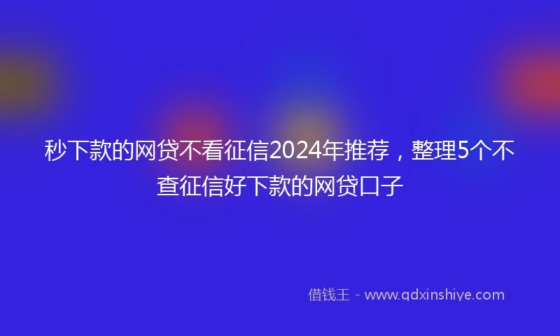 秒下款的网贷不看征信2024年推荐，整理5个不查征信好下款的网贷口子