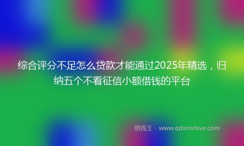 综合评分不足怎么贷款才能通过2025年精选，归纳五个不看征信小额借钱的平台