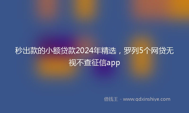 秒出款的小额贷款2024年精选，罗列5个网贷无视不查征信app