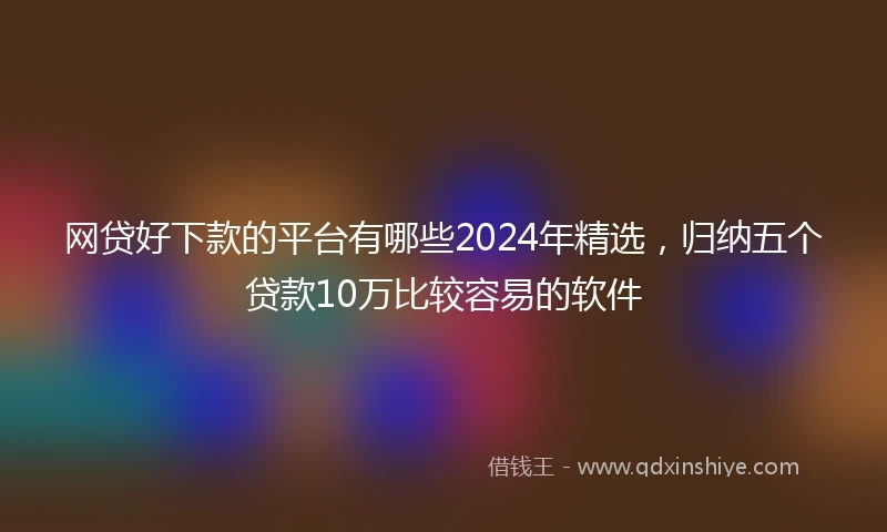 网贷好下款的平台有哪些2024年精选，归纳五个贷款10万比较容易的软件