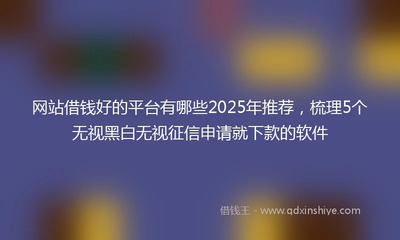 网站借钱好的平台有哪些2025年推荐，梳理5个无视黑白无视征信申请就下款的软件