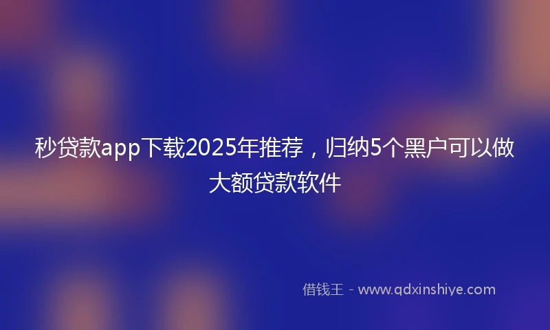 秒贷款app下载2025年推荐，归纳5个黑户可以做大额贷款软件