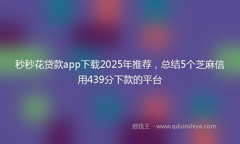 秒秒花贷款app下载2025年推荐，总结5个芝麻信用439分下款的平台