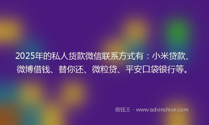 2025年的私人货款微信联系方式有：小米贷款、微博借钱、替你还、微粒贷、平安口袋银行等。