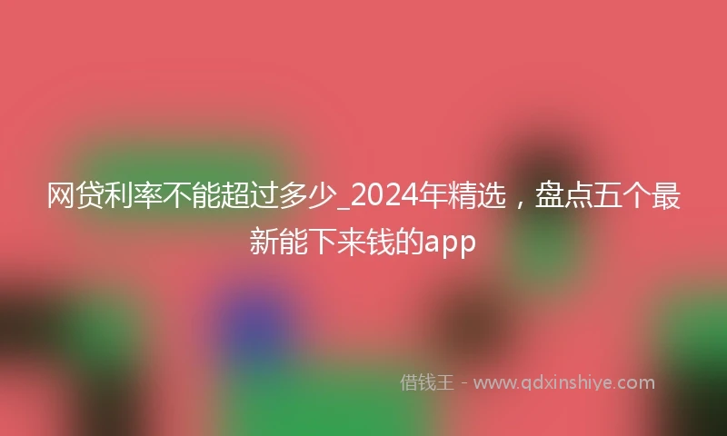 网贷利率不能超过多少_2024年精选，盘点五个最新能下来钱的app