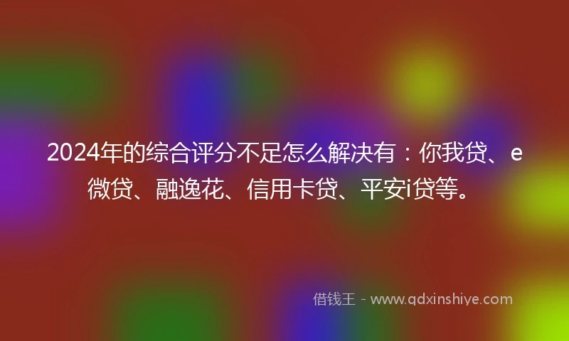 2024年的综合评分不足怎么解决有：你我贷、e微贷、融逸花、信用卡贷、平安i贷等。