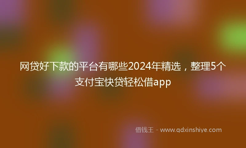 网贷好下款的平台有哪些2024年精选，整理5个支付宝快贷轻松借app
