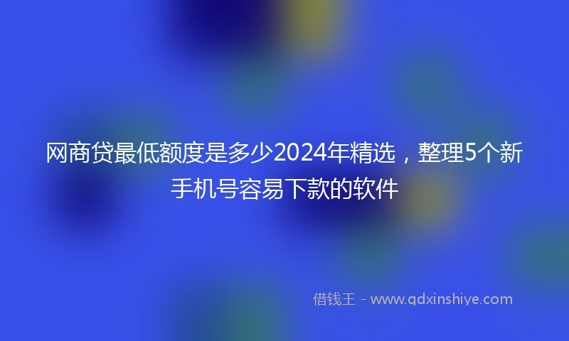 网商贷最低额度是多少2024年精选，整理5个新手机号容易下款的软件