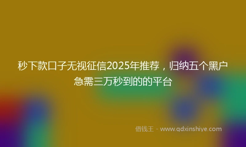 秒下款口子无视征信2025年推荐，归纳五个黑户急需三万秒到的的平台