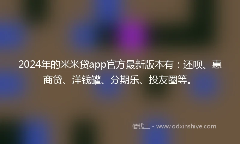 2024年的米米贷app官方最新版本有：还呗、惠商贷、洋钱罐、分期乐、投友圈等。