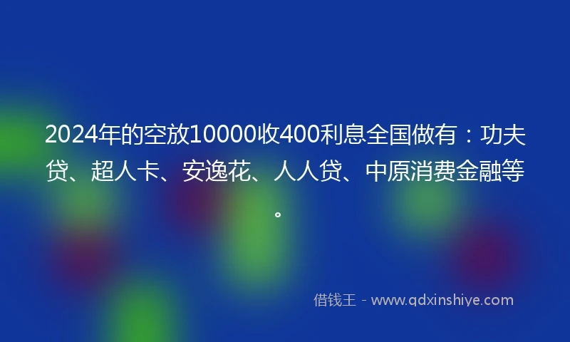 2024年的空放10000收400利息全国做有:功夫贷、超人卡、安逸花、人人贷、中原消费金融等。