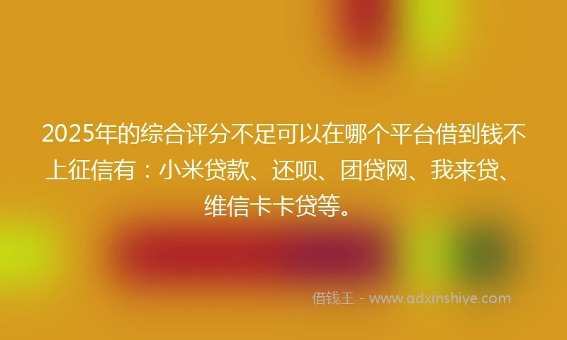 2025年的综合评分不足可以在哪个平台借到钱不上征信有：小米贷款、还呗、团贷网、我来贷、维信卡卡贷等。