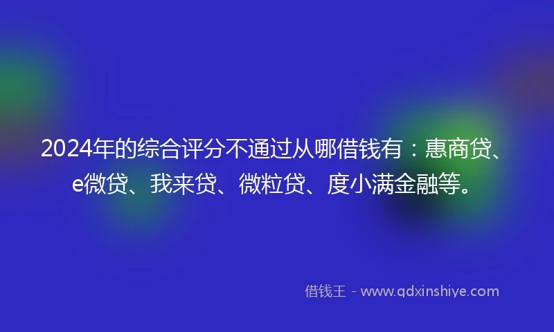 2024年的综合评分不通过从哪借钱有：惠商贷、e微贷、我来贷、微粒贷、度小满金融等。