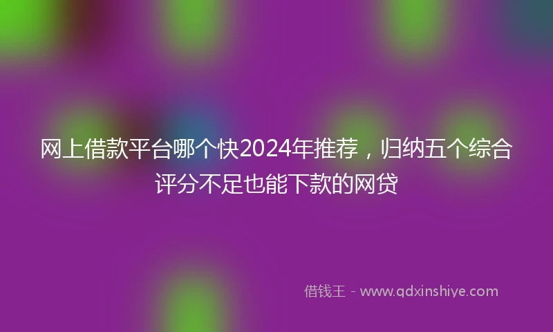 网上借款平台哪个快2024年推荐，归纳五个综合评分不足也能下款的网贷