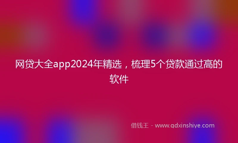网贷大全app2024年精选，梳理5个贷款通过高的软件