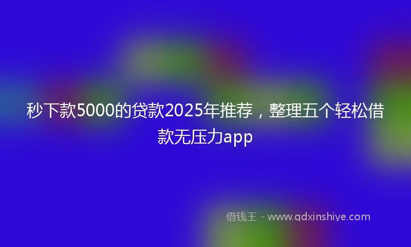 秒下款5000的贷款2025年推荐，整理五个轻松借款无压力app