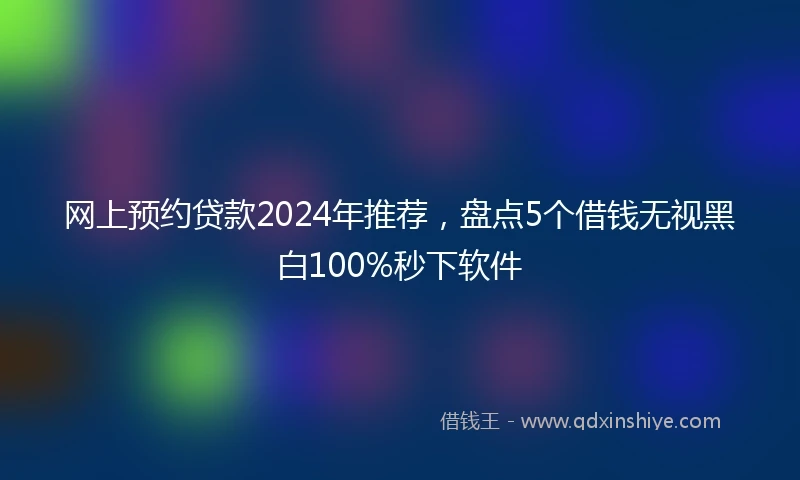 网上预约贷款2024年推荐，盘点5个借钱无视黑白100%秒下软件
