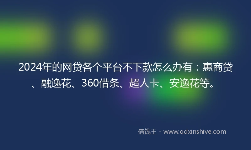 2024年的网贷各个平台不下款怎么办有：惠商贷、融逸花、360借条、超人卡、安逸花等。