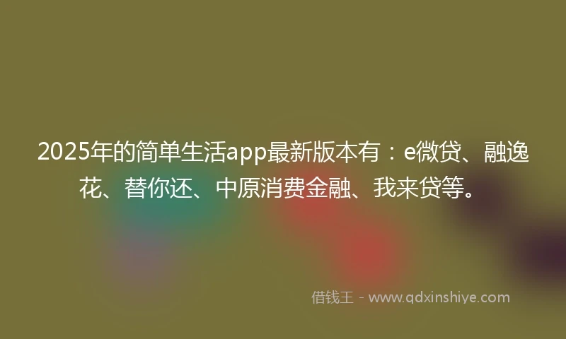 2025年的简单生活app最新版本有：e微贷、融逸花、替你还、中原消费金融、我来贷等。