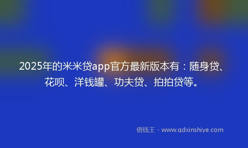 2025年的米米贷app官方最新版本有：随身贷、花呗、洋钱罐、功夫贷、拍拍贷等。