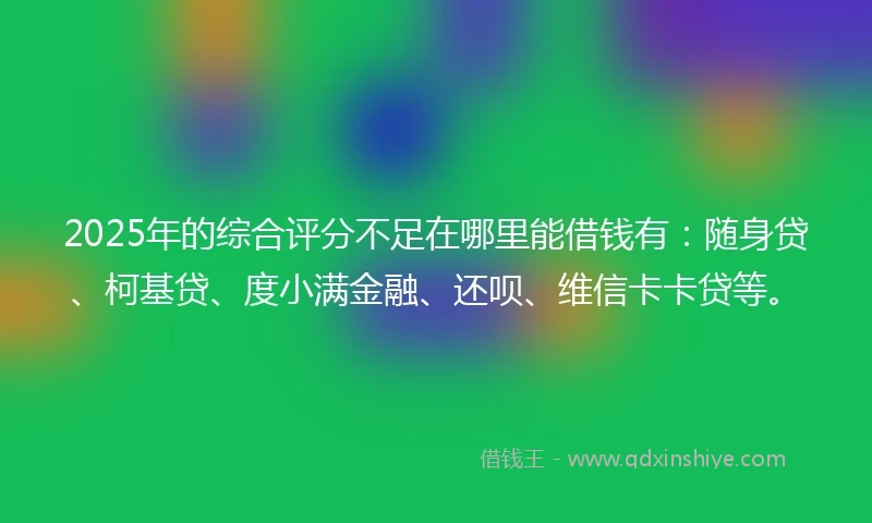 2025年的综合评分不足在哪里能借钱有：随身贷、柯基贷、度小满金融、还呗、维信卡卡贷等。