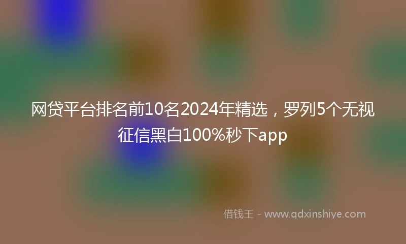 网贷平台排名前10名2024年精选，罗列5个无视征信黑白100%秒下app