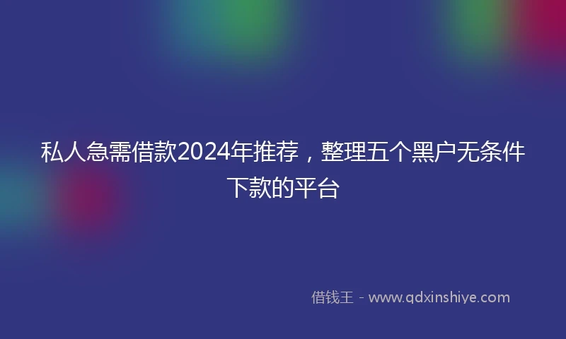 私人急需借款2024年推荐，整理五个黑户无条件下款的平台
