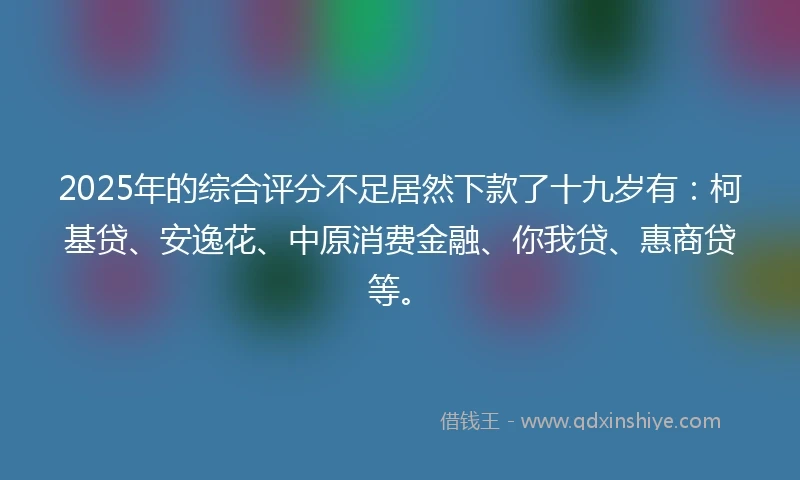 2025年的综合评分不足居然下款了十九岁有：柯基贷、安逸花、中原消费金融、你我贷、惠商贷等。