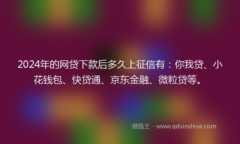 2024年的网贷下款后多久上征信有：你我贷、小花钱包、快贷通、京东金融、微粒贷等。