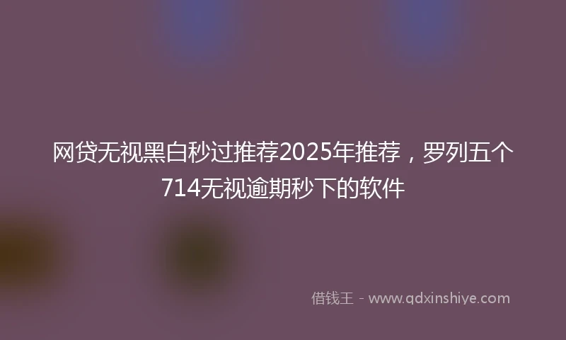 网贷无视黑白秒过推荐2025年推荐，罗列五个714无视逾期秒下的软件