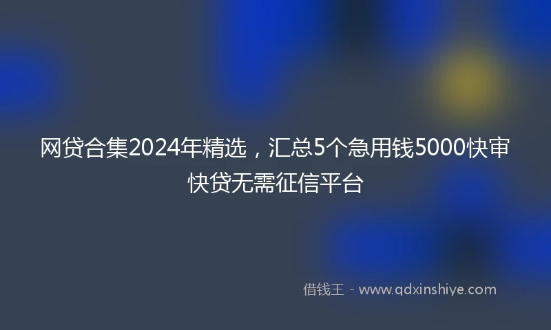 网贷合集2024年精选,汇总5个急用钱5000快审快贷无需征信平台