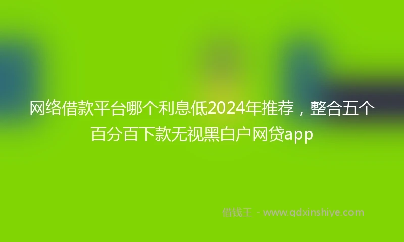 网络借款平台哪个利息低2024年推荐，整合五个百分百下款无视黑白户网贷app