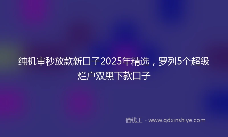 纯机审秒放款新口子2025年精选，罗列5个超级烂户双黑下款口子