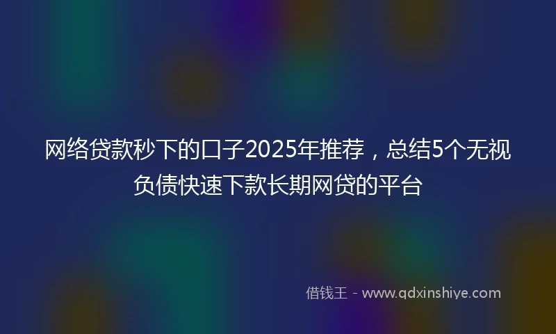 网络贷款秒下的口子2025年推荐，总结5个无视负债快速下款长期网贷的平台