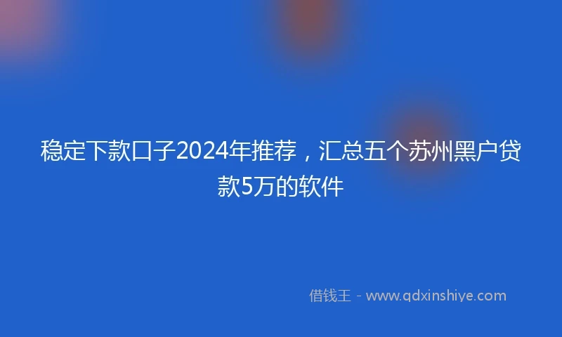 稳定下款口子2024年推荐，汇总五个苏州黑户贷款5万的软件