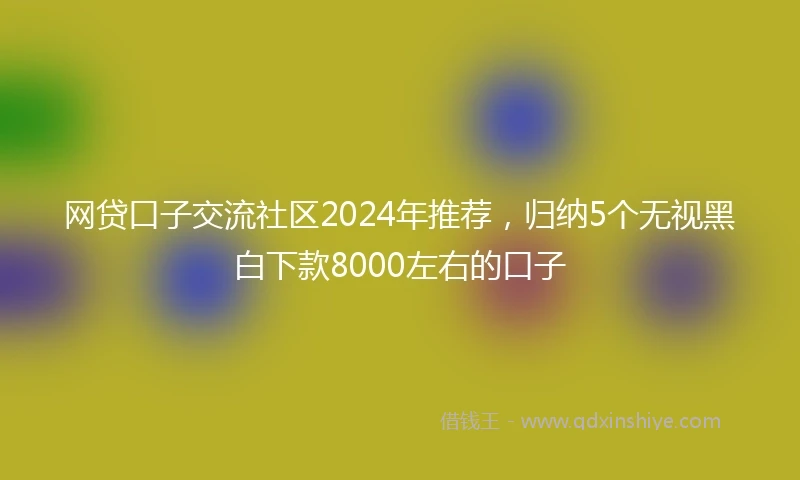 网贷口子交流社区2024年推荐，归纳5个无视黑白下款8000左右的口子