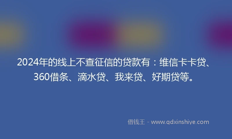 2024年的线上不查征信的贷款有：维信卡卡贷、360借条、滴水贷、我来贷、好期贷等。