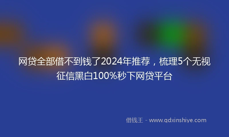 网贷全部借不到钱了2024年推荐，梳理5个无视征信黑白100%秒下网贷平台