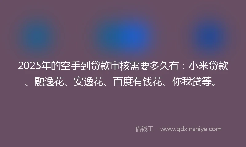 2025年的空手到贷款审核需要多久有：小米贷款、融逸花、安逸花、百度有钱花、你我贷等。