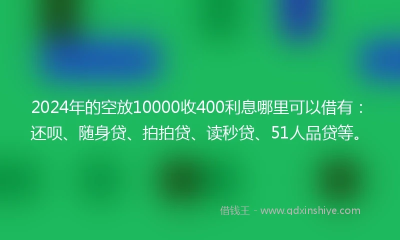 2024年的空放10000收400利息哪里可以借有：还呗、随身贷、拍拍贷、读秒贷、51人品贷等。