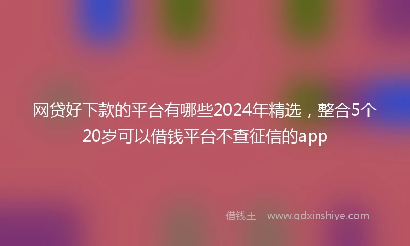 网贷好下款的平台有哪些2024年精选，整合5个20岁可以借钱平台不查征信的app