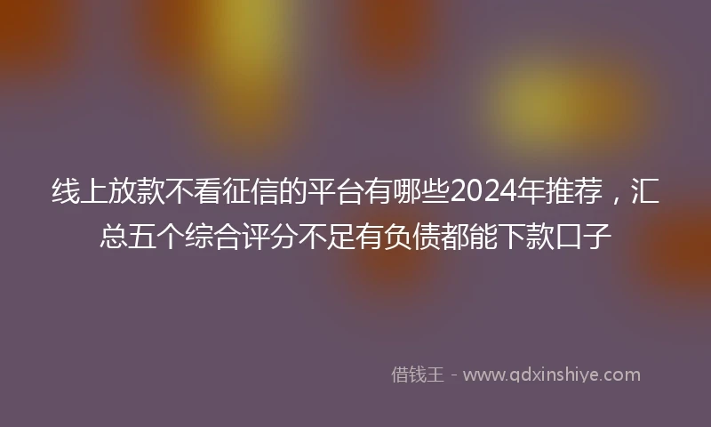 线上放款不看征信的平台有哪些2024年推荐，汇总五个综合评分不足有负债都能下款口子