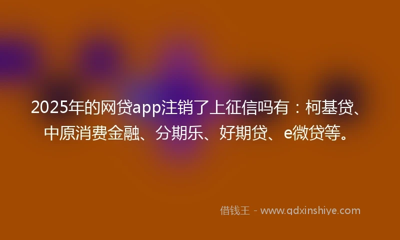 2025年的网贷app注销了上征信吗有：柯基贷、中原消费金融、分期乐、好期贷、e微贷等。