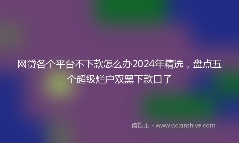 网贷各个平台不下款怎么办2024年精选,盘点五个超级烂户双黑下款口子