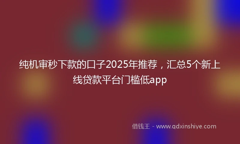 纯机审秒下款的口子2025年推荐，汇总5个新上线贷款平台门槛低app