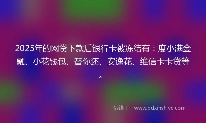 2025年的网贷下款后银行卡被冻结有：度小满金融、小花钱包、替你还、安逸花、维信卡卡贷等。