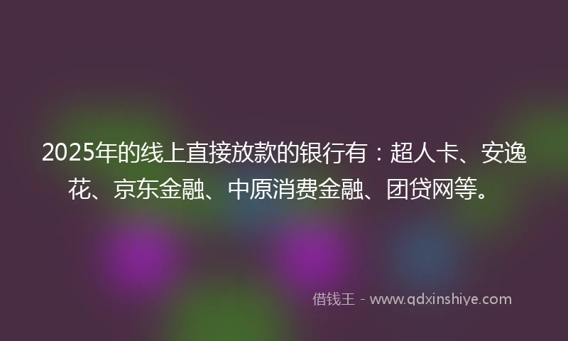 2025年的线上直接放款的银行有：超人卡、安逸花、京东金融、中原消费金融、团贷网等。