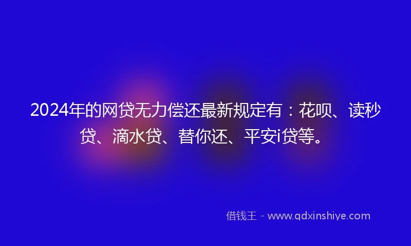 2024年的网贷无力偿还最新规定有：花呗、读秒贷、滴水贷、替你还、平安i贷等。