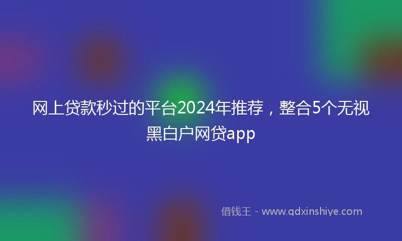 网上贷款秒过的平台2024年推荐，整合5个无视黑白户网贷app