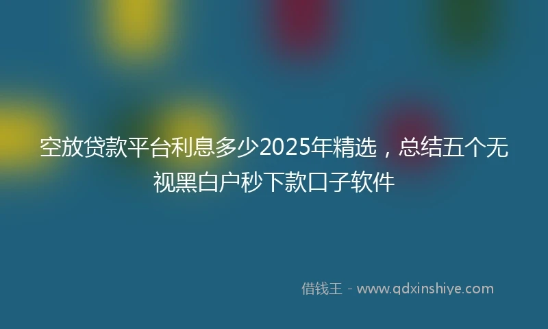 空放贷款平台利息多少2025年精选，总结五个无视黑白户秒下款口子软件